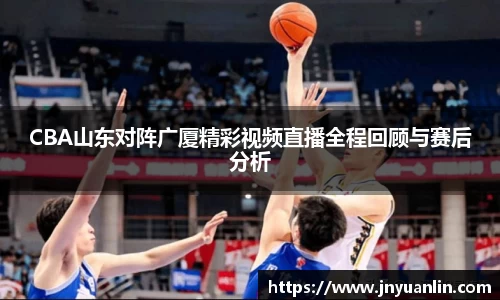 CBA山东对阵广厦精彩视频直播全程回顾与赛后分析